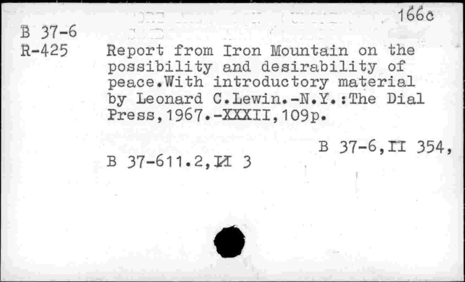 ﻿B 37-6 R-425
1
Report from Iron Mountain on the possibility and desirability of peace.With introductory material by Leonard C.Lewin.-N.Y.:The Dial Press,1967.-XXXII,109p.
B 37-611.2,11 3
B 37-6,n 354,
I